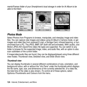 Page 124124- Internet, Entertainment, and More
ments\Frames folder of your Smartphone’s local storage in order for IA Album to be 
able to find them.
Photos Mode
SelectPhotosfrom Programs to browse, manipulate, and view/play image and video
files. You can capture new images and videos using IA Album’s Camera mode, or get
images and video files from received E-mail, a Storage Card, infrared beaming, or syn-
chronised from a PC. The JPEG, BMP, GIF (both still and animated), WAV (audio), and
Motion-JPEG AVI...