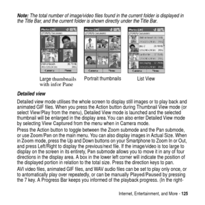 Page 125Internet, Entertainment, and More -125
Note: The total number of image/video files found in the current folder is displayed in 
the Title Bar, and the current folder is shown directly under the Title Bar.
Detailed view
Detailed view mode utilises the whole screen to display still images or to play back and
animated GIF files. When you press the Action button during Thumbnail View mode (or
selectView/Playfrom the menu), Detailed View mode is launched and the selected
thumbnail will be enlarged in the...