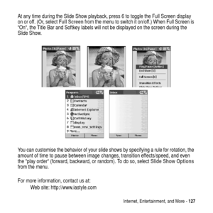 Page 127Internet, Entertainment, and More -127
At any time during the Slide Show playback, press 6 to toggle the Full Screen display
on or off. (Or, selectFull Screenfrom the menu to switch it on/off.) When Full Screen is
“On“, the Title Bar and Softkey labels will not be displayed on the screen during the
Slide Show.
You can customise the behavior of your slide shows by specifying a rule for rotation, the
amount of time to pause between image changes, transition effects/speed, and even
the “play order“...