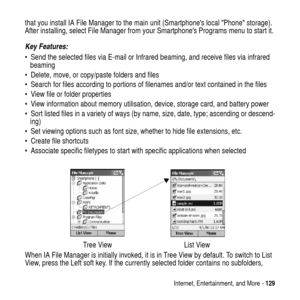 Page 129Internet, Entertainment, and More -129
that you install IA File Manager to the main unit (SmartphoneslocalPhonestorage).
After installing, select File Manager from your Smartphones Programs menu to start it.
Key Features:
 Send the selected files via E-mail or Infrared beaming, and receive files via infrared
beaming
 Delete, move, or copy/paste folders and files
 Search for files according to portions of filenames and/or text contained in the files
 View file or folder properties
 View information...