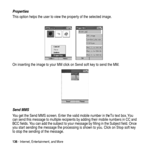 Page 136136- Internet, Entertainment, and More
Properties
This option helps the user to view the property of the selected image.
On inserting the image to your MM click onSendsoft key to send the MM.
Send MMS
You get the Send MMS screen. Enter the valid mobile number in the To text box. You
can send this message to multiple recipients by adding their mobile numbers in CC and
BCC fields. You can add the subject to your message by filling in the Subject field. Once
you start sending the message the processing is...