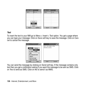 Page 138138- Internet, Entertainment, and More
Text
To insert the text to your MM go to Menu->Insert->Text option. You get a page where
you can type your message. Click onSavesoft key to save the message. Click onCan-
celto cancel the message.
You can send the message by clicking onSendsoft key. If the message contains only
text then you get a notification asking if you want the message to be sent as SMS. Click
onYe sto send as SMS. Click onNoto send it as MMS. 