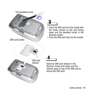 Page 15Getting Started -15
 Insert the SIM card into the socket with
the metal
 contact on the card facing
down and the bevelled corner in the
direction shown.
 Push the SIM card fully into the socket.
The bevelled corner
SIM card socket
Slide the SIM card retainer in the
direction shown and make sure the
retainer goes on top of the SIM card to
secure the SIM card. SIM card
retainer 