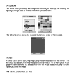 Page 144144- Internet, Entertainment, and More
Background
This option helps you change the background colour of your message. On selecting this
option you will get a set of colours from which you can choose.
The following screen shows the changed Background colour of the message.
Camera
Camera Option allows capturing image using the camera attached to the Device. Then
the image can be sent. Selecting the option Camera will take you to the Capture Image
page where the contents can be captured. Once the image is...