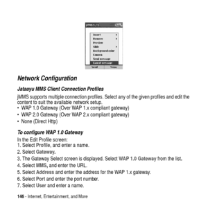 Page 146146- Internet, Entertainment, and More
Network Configuration
Jataayu MMS Client Connection Profiles
jMMS supports multiple connection profiles. Select any of the given profiles and edit the
content to suit the available network setup.
 WAP 1.0 Gateway (Over WAP 1.x compliant gateway)
 WAP 2.0 Gateway (Over WAP 2.x compliant gateway)
 None (Direct Http)
To configure WAP 1.0 Gateway
In the Edit Profile screen:
1. SelectProfile, and enter a name.
2. SelectGateway.
3. The Gateway Select screen is...