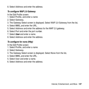 Page 147Internet, Entertainment, and More -147
8. SelectAddressand enter the address.
To configure WAP 2.0 Gateway
In the Edit Profile screen:
1. SelectProfile, and enter a name
2. SelectGateway.
3. The Gateway Select screen is displayed. SelectWAP 2.0 Gatewayfrom the list.
4. SelectMMS,and enter the URL.
5. SelectAddressand enter the address for the WAP 2.0 gateway.
6. SelectPortand enter the port number.
7. Select
Userand enter a name.
8. SelectAddressand enter the address.
To configure for none (Http)
In the...