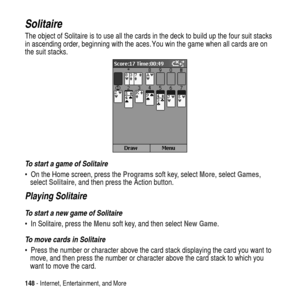 Page 148148- Internet, Entertainment, and More
Solitaire
The object of Solitaire is to use all the cards in the deck to build up the four suit stacks
in ascending order, beginning with the aces. You win the game when all cards are on
the suit stacks.
To start a game of Solitaire
 On the Home screen, press theProgramssoft key, selectMore, selectGames,
selectSolitaire, and then press the Action button.
Playing Solitaire
To start a new game of Solitaire
 In Solitaire, press theMenusoft key, and then selectNew...