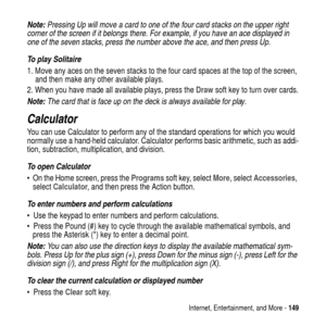Page 149Internet, Entertainment, and More -149
Note: Pressing Up will move a card to one of the four card stacks on the upper right 
corner of the screen if it belongs there. For example, if you have an ace displayed in 
one of the seven stacks, press the number above the ace, and then press Up.
To play Solitaire
1. Move any aces on the seven stacks to the four card spaces at the top of the screen,
and then make any other available plays.
2. When you have made all available plays, press theDrawsoft key to turn...