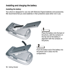 Page 1616- Getting Started
Installing and charging the battery
Installing the battery
Your phone is designed for use only with Motorola Original batteries and accessories.
We recommend that you store batteries in their protective cases when not in use.
Place the battery onto the back of
the phone, with the contacts on
the top end of the battery in
alignment with the contacts on
the phone.
Push the bottom end of the battery into
the phone until it clicks into the
compartment. 
