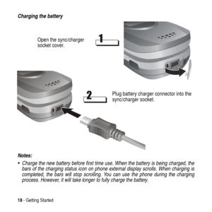 Page 1818- Getting Started
Charging the battery
Notes: 
  Charge the new battery before first time use. When the battery is being charged, the
bars of the charging status icon on phone external display scrolls. When charging is
completed, the bars will stop scrolling. You can use the phone during the charging
process. However, it will take longer to fully charge the battery.
Open the sync/charger
socket cover.
Plug battery charger connector into the
sync/charger socket. 