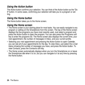 Page 2828- The Basics
Using the Action button
The Action button confirms your selection. You can think of the Action button as theDo
Itbutton. In some cases, confirming your selection will take you to a program or set-
ting.
Using the Home button
The Home button takes you to the Home screen.
Using the Home screen The Home screen is your starting place for most tasks. You can easily navigate to any
program or setting on the Smartphone from this screen. The top of the Home screen
displays the five programs you...
