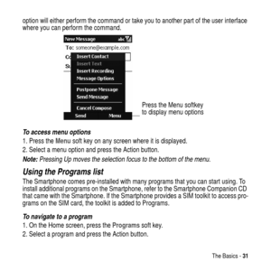 Page 31The Basics -31
option will either perform the command or take you to another part of the user interface
where you can perform the command.
To access menu options
1. Press theMenusoft key on any screen where it is displayed.
2. Select a menu option and press the Action
 button.
Note: Pressing Up moves the selection focus to the bottom of the menu.
Using the Programs list
The Smartphone comes pre-installed with many programs that you can start using. To
install additional programs on the Smartphone, refer...