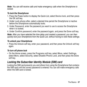 Page 37The Basics -37
Note: You can still receive calls and make emergency calls when the Smartphone is 
locked.
To lock the Smartphone
1. Press the Power button to display theQuick List, selectDevice lock, and then press
theOKsoft key.
2. UnderLock phone after, select a desired time period the Smartphone is inactive
before the Smartphone automatically locks.
3. UnderPassword, enter the password you want to use to access the Smartphone
when it is locked.
4. UnderConfirm password, enter the password again, and...
