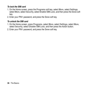 Page 3838- The Basics
To lock the SIM card
1. On the Home screen, press theProgramssoft key, selectMore, selectSettings,
selectMore, selectSecurity, selectEnable SIM Lock, and then press theDonesoft
key.
2. Enter your PIN1 password, and press theDone
 soft key.
To unlock the SIM card
1. On the Home screen, pressPrograms, selectMore,selectSettings,selectMore,
selectSecurity,selectDisable SIM Lock, and then press the Action button.
2. Enter your PIN1 password, and press the
 Donesoft key. 