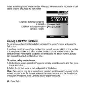 Page 4040- Phone Calls
to find a matching name and/or number. When you see the name of the person to call 
listed, select it, and press the Talk button. 
Making a call from Contacts
To call someone from the Contacts list, just select the persons name, and press the Talk button.
If you have more than one phone number for a contact, such as a Work phone number,
a Home phone number, and a Fax number, the Work phone number is set as the
default number. Pressing the Talk button will always dial the default number,...