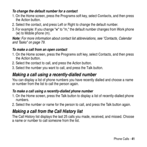 Page 41Phone Calls -41
To change the default number for a contact
1. On the Home screen, press theProgramssoft key, selectContacts, and then press
the Action button.
2. Select the contact, and press
 Left or Right to change the default number.
3. For example: If you changewtom,the default number changes from Work phone
(w) to Mobile phone (m).
Note: For more information about contact list abbreviations, see Contacts, Calendar 
and Tasks on page 79.
To make a call from an open contact
1. On the Home screen,...