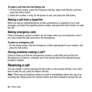 Page 4242- Phone Calls
To make a call from the Call History list
1. On the Home screen, press theProgramssoft key, selectCall History,andthen
press the Action button.
2. Select the number or entry for the person to call, and press the Talk
 button.
Making a call from a hyperlink
When you see an underlined phone number presented as a hyperlink in an e-mail
message, just select the hyperlink phone number, and press the Action button to make
the call.
Making emergency calls
Calls to emergency service numbers can...