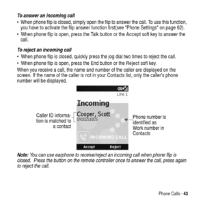 Page 43Phone Calls -43
To answer an incoming call
 When phone flip is closed, simply open the flip to answer the call. To use this function,
you have to activate the flip answer function first(seePhone Settingson page 62).
 When phone flip is open, press the Talk button or theAcceptsoft key to answer the
call.
To reject an incoming call
 When phone flip is closed, quickly press the jog dial two times to reject the call.
 When phone flip is open, press the End button or theReject
 soft key.
When you receive...