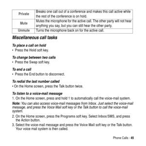 Page 45Phone Calls -45
Miscellaneous call tasks
To place a call on hold
PresstheHold soft key.
To change between two calls
PresstheSwapsoft key.
To end a call
 Press the End button to disconnect.
To redial the last number called
OntheHome screen, press the Talk button twice.
To listen to a voice-mail message
1. On the Home screen, press and hold 1 to automatically call the voice-mail system.
Note: You can also access voice-mail messages from Inbox. Just select the voice-mail 
message, and press the Voice...