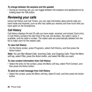 Page 4646- Phone Calls
To change between the earpiece and the speaker 
 During an incoming call, you can toggle between the earpiece and speakerphone by
holding down the Talk button.
Reviewing your calls
Using Call History and Call Timers, you can view information about phone calls you
have made and received, such as who has called you recently and how much time you
have spent on the Smartphone.
Call History
Call History displays the last 25 calls you have made, received, and missed. Each entry
in Call History...