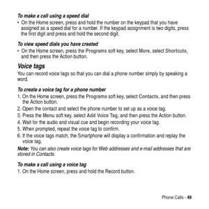 Page 49Phone Calls -49
To make a call using a speed dial
 On the Home screen, press and hold the number on the keypad that you have
assigned as a speed dial for a number. If the keypad assignment is two digits, press
the first digit and press and hold the second digit.
To view speed dials you have created
 On the Home screen, press theProgramssoft key, selectMore, selectShortcuts,
and then press the Action button.
Vo i c e  t a g s
You can record voice tags so that you can dial a phone number simply by...