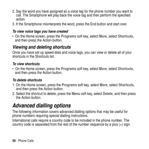 Page 5050- Phone Calls
2. Say the word you have assigned as a voice tag for the phone number you want to
call. The Smartphone will play back the voice tag and then perform the specified
action.
3. If the Smartphone misinterprets the word, press the End button and start over.
To view voice tags you have created
 On the Home screen, press theProgramssoft key, selectMore, selectShortcuts,
and then press the Action button.
Viewing and deleting shortcuts
Once you have set up speed dials and voice tags, you can view...