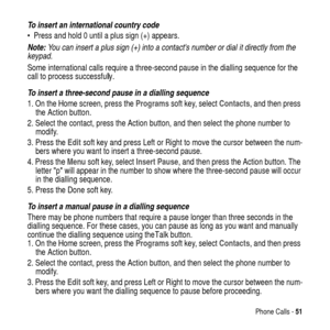 Page 51Phone Calls -51
To insert an international country code
 Press and hold 0 until a plus sign (+) appears.
Note: You can insert a plus sign (+) into a contacts number or dial it directly from the 
keypad.
Some international calls require a three-second pause in the dialling sequence for the
call to process successfully.
To insert a three-second pause in a dialling sequence
1. On the Home screen, press theProgramssoft key, selectContacts, and then press
the Action button.
2. Select the contact, press the...