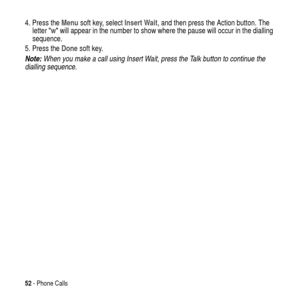 Page 5252- Phone Calls
4. Press theMenusoft key, selectInsert Wait, and then press the Action button. The
letterwwill appear in the number to show where the pause will occur in the dialling
sequence.
5. Press theDonesoft key.
Note: When you make a call using Insert Wait, press the Talk button to continue the 
dialling sequence. 