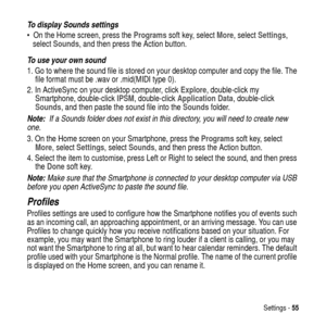 Page 55Settings -55
To display Sounds settings
 On the Home screen, press theProgramssoft key, selectMore, selectSettings,
selectSounds, and then press the Action button.
To use your own sound
1. Go to where the sound file is stored on your desktop computer and copy the file. The
file format must be .wav or .mid(MIDI type 0).
2. In ActiveSync on your desktop computer, clickExplore, double-click my
Smartphone, double-clickIPSM, double-clickApplication Data, double-click
Sounds, and then paste the sound file...