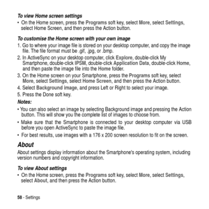 Page 5858-Settings
To view Home screen settings
 On the Home screen, press theProgramssoft key, selectMore, selectSettings,
select Home Screen, and then press the Action button.
To customise the Home screen with your own image
1. Go to where your image file is stored on your desktop computer, and copy the image
file. The file format must be .gif, .jpg, or .bmp.
2. In ActiveSync on your desktop computer, clickExplore, double-click My
Smartphone, double-clickIPSM, double-clickApplication Data, double-clickHome,...