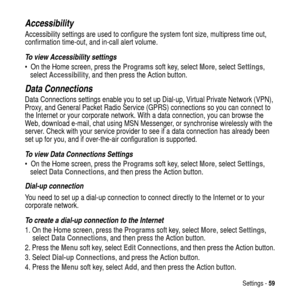 Page 59Settings -59
Accessibility
Accessibility settings are used to configure the system font size, multipress time out,
confirmation time-out, and in-call alert volume.
To view Accessibility settings
 On the Home screen, press theProgramssoft key, selectMore, selectSettings,
selectAccessibility, and then press the Action button.
Data Connections
Data Connections settings enable you to set up Dial-up, Virtual Private Network (VPN),
Proxy, and General Packet Radio Service (GPRS) connections so you can connect...