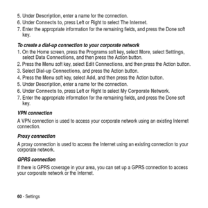 Page 6060-Settings
5. UnderDescription, enter a name for the connection.
6. UnderConnects to, press Left or Right to selectThe Internet.
7. Enter the appropriate information for the remaining fields, and press the Done soft
key.
To create a dial-up connection to your corporate network
1. On the Home screen, press theProgramssoft key, selectMore, selectSettings,
selectData Connections, and then press the Action button.
2. Press theMenusoft key, selectEdit Connections, and then press the Action button.
3....