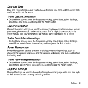 Page 61Settings -61
Date and Time
Date and Time settings enable you to change the local time zone and the current date
and time, and to set the alarm.
To view Date and Time settings
 On the Home screen, press theProgramssoft key, selectMore, selectSettings,
selectDate and Time, and then press the Action button.
Owner Information
Owner Information settings are used to enter and display personal information, such as
your name, phone number, and e-mail address. This is helpful, for example, in the
event that you...