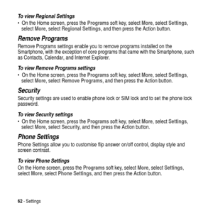 Page 6262-Settings
To view Regional Settings
 On the Home screen, press theProgramssoft key, selectMore, selectSettings,
selectMore, selectRegional Settings, and then press the Action button.
Remove Programs
Remove Programs settings enable you to remove programs installed on the
Smartphone, with the exception of core programs that came with the Smartphone, such
as Contacts, Calendar, and Internet Explorer.
To view Remove Programs settings
 On the Home screen, press theProgramssoft key, selectMore,...
