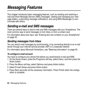 Page 6464- Messaging Features
Messaging Features
This chapter introduces basic messaging features, such as sending and receiving e-
mail and Short Message Service (SMS) messages, viewing and managing your mes-
sage folders, customising message notifications, and using MSN Messenger to com-
municate with others.
Sending e-mail and SMS messages
There are several ways to send e-mail and SMS messages with your Smartphone. The
most common way to send messages is from Inbox or from a contact card.
For information...