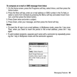 Page 65Messaging Features -65
To compose an e-mail or SMS message from Inbox
1. On the Home screen, press theProgramssoft key, selectInbox, and then press the
Action button.
2. Press theNewsoft key, enter an e-mail address or SMS number in theTofield, or
select a name from Contacts by pressing theMenusoft key and selectInsert Con-
tact, and then press the Action button.
3. Press Down twice and enter a subject.
4. Press Down, enter your message, and then press theSendsoft key.
Notes:  
  To insert the @ sign in...