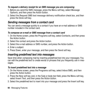 Page 6666- Messaging Features
To request a delivery receipt for an SMS message you are composing
1. Before you send the SMS message, press theMenusoft key, selectMessage
Options, and then press the Action button.
2. Select theRequest SMS text message delivery notificationcheck box, and then
press the Done soft key.
Sending messages from a contact card
You can send a message quickly to a contact if you have an e-mail address or SMS
number included in the contact card.
To compose an e-mail or SMS message from a...