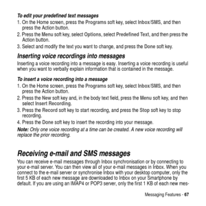 Page 67Messaging Features -67
To edit your predefined text messages
1. On the Home screen, press theProgramssoft key, selectInbox/SMS, and then
press the Action button.
2. Press theMenusoft key, selectOptions, selectPredefined Text, and then press the
Action button.
3. Select and modify the text you want to change, and press theDonesoft key.
Inserting voice recordings into messages
Inserting a voice recording into a message is easy. Inserting a voice recording is useful
when you want to verbally explain...