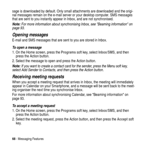 Page 6868- Messaging Features
sage is downloaded by default. Only small attachments are downloaded and the origi-
nal messages remain on the e-mail server or your desktop computer. SMS messages
that are sent to you instantly appear in Inbox, and are not synchronised.
Note: For more information about synchronising Inbox, see Beaming information on 
page 93.
Opening messages
E-mail and SMS messages that are sent to you are stored in Inbox.
To open a message
1. On the Home screen, press theProgramssoft key,...