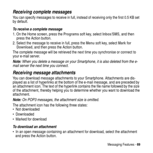 Page 69Messaging Features -69
Receiving complete messages
You can specify messages to receive in full, instead of receiving only the first 0.5 KB set
by default.
To receive a complete message
1. On the Home screen, press theProgramssoft key, selectInbox/SMS, and then
press the Action button.
2. Select the message to receive in full, press theMenusoft key, selectMark for
Download, and then press the Action button.
The complete message will be retrieved the next time you synchronise or connect to
your e-mail...