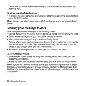 Page 7070- Messaging Features
The attachment will be downloaded when you synchronise or request to send and
receive e-mail.
To view a downloaded attachment
 In an open message containing a downloaded attachment, select the attachment and
press the Action button.
Note: You can view attachments only for file types that are supported by your Smart-
phone.
Viewing your message folders
Your Smartphone stores messages in the following folders.
 Deleted Items, where messages that you delete are stored until you...