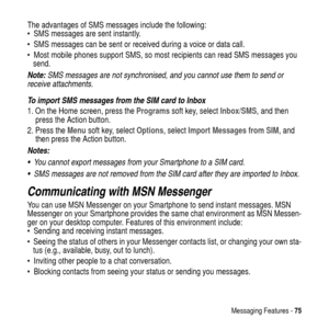 Page 75Messaging Features -75
The advantages of SMS messages include the following:
 SMS messages are sent instantly.
 SMS messages can be sent or received during a voice or data call.
 Most mobile phones support SMS, so most recipients can read SMS messages you
send.
Note: SMS messages are not synchronised, and you cannot use them to send or 
receive attachments.
To import SMS messages from the SIM card to Inbox
1. On the Home screen, press theProgramssoft key, selectInbox/SMS, and then
press the Action...