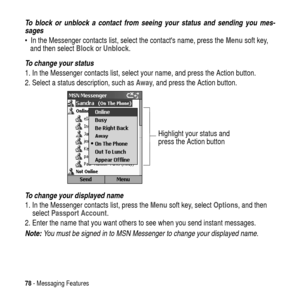 Page 7878- Messaging Features
To block or unblock a contact from seeing your status and sending you mes-
sages
 In the Messenger contacts list, select the contacts name, press theMenusoft key,
and then selectBlockorUnblock.
To change your status
1. In the Messenger contacts list, select your name, and press the Action button.
2. Select a status description, such asAway, and press the Action button.
To change your displayed name
1. In the Messenger contacts list, press theMenusoft key, selectOptions,andthen...