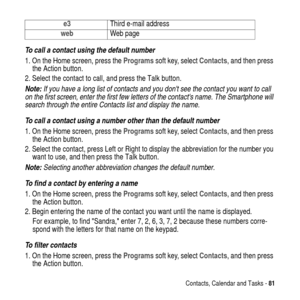 Page 81Contacts, Calendar and Tasks -81
To call a contact using the default number
1. On the Home screen, press theProgramssoft key, selectContacts, and then press
the Action button.
2. Select the contact to call, and press the Talk button.
Note: If you have a long list of contacts and you dont see the contact you want to call 
on the first screen, enter the first few letters of the contacts name. The Smartphone will 
search through the entire Contacts list and display the name.
To call a contact using a number...