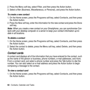 Page 8282- Contacts, Calendar and Tasks
2. Press theMenusoft key, selectFilter, and then press the Action button.
3. Select a filter (Business, Miscellaneous, or Personal), and press the Action button.
To create a new contact
1. On the Home screen, press theProgramssoft key, selectContacts, and then press
the Action button.
2. Press theNewsoft key, enter the information for the new contact and press theDone
soft key.
Note: When you create a new contact on your Smartphone, you can synchronise Con-
tacts with...