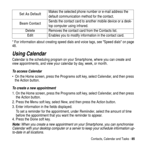Page 85Contacts, Calendar and Tasks -85
*For information about creating speed dials and voice tags, seeSpeed dialson page
48.
Using Calendar
Calendar is the scheduling program on your Smartphone, where you can create and
view appointments, and view your calendar by day, week, or month.
To access Calendar
 On the Home screen, press theProgramssoft key, selectCalendar, and then press
the Action button.
To create a new appointment
1. On the Home screen, press theProgramssoft key, selectCalendar, and then press...