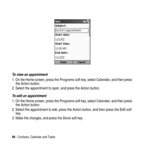 Page 8686- Contacts, Calendar and Tasks
To view an appointment
1. On the Home screen, press theProgramssoft key, selectCalendar, and then press
the Action button.
2. Select the appointment to open, and press the Action button.
To edit an appointment
1. On the Home screen, press theProgramssoft key, selectCalendar, and then press
the Action button.
2. Select the appointment to edit, press the Action button, and then press theEditsoft
key.
3. Make the changes, and press theDonesoft key. 
