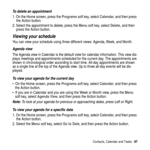 Page 87Contacts, Calendar and Tasks -87
To delete an appointment
1. On the Home screen, press theProgramssoft key, selectCalendar, and then press
the Action button.
2. Select the appointment to delete, press theMenusoft key, selectDelete,andthen
press the Action button.
Viewing your schedule
You can view your schedule using three different views: Agenda, Week, and Month.
Agenda view
The Agenda view in Calendar is the default view for calendar information. This view dis-
plays meetings and appointments scheduled...