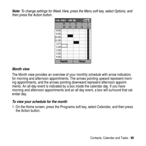 Page 89Contacts, Calendar and Tasks -89
Note: To change settings for Week View, press the Menu soft key, select Options, and 
then press the Action button.
Month view
The Month view provides an overview of your monthly schedule with arrow indicators
for morning and afternoon appointments. The arrows pointing upward represent morn-
ing appointments, and the arrows pointing downward represent afternoon appoint-
ments. An all-day event is indicated by a box inside the calendar day. If you have
morning and...