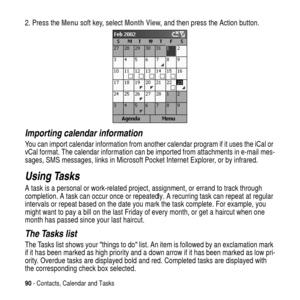 Page 9090- Contacts, Calendar and Tasks
2. Press theMenusoft key, selectMonth View, and then press the Action button.
Importing calendar information
You can import calendar information from another calendar program if it uses the iCal or
vCal format. The calendar information can be imported from attachments in e-mail mes-
sages, SMS messages, links in Microsoft Pocket Internet Explorer, or by infrared.
Using Tasks
A task is a personal or work-related project, assignment, or errand to track through
completion. A...